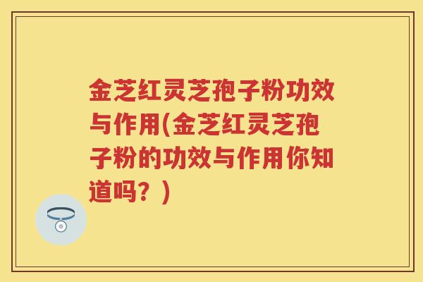 金芝红灵芝孢子粉功效与作用(金芝红灵芝孢子粉的功效与作用你知道吗？)