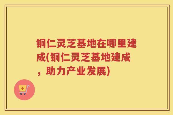 铜仁灵芝基地在哪里建成(铜仁灵芝基地建成，助力产业发展)