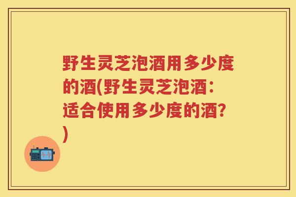 野生灵芝泡酒用多少度的酒(野生灵芝泡酒:适合使用多少度的酒?) 野生灵芝泡酒用多少度的酒(野生灵芝泡酒:适合使用多少度的酒?)