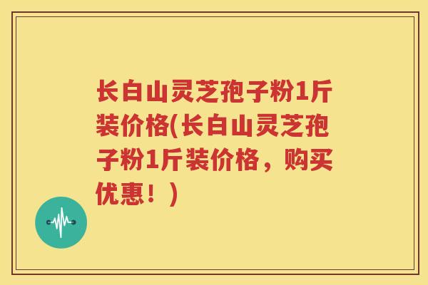 长白山灵芝孢子粉1斤装价格(长白山灵芝孢子粉1斤装价格，购买优惠！)