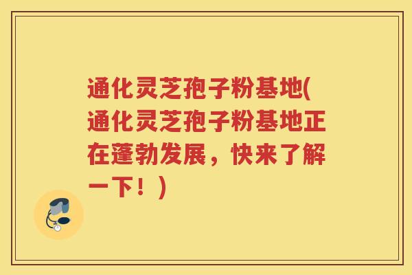 通化灵芝孢子粉基地(通化灵芝孢子粉基地正在蓬勃发展，快来了解一下！)
