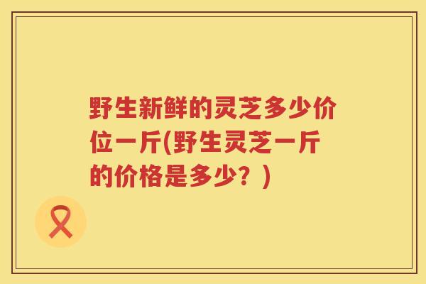 野生新鲜的灵芝多少价位一斤(野生灵芝一斤的价格是多少？)
