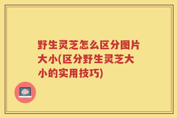 野生灵芝怎么区分图片大小(区分野生灵芝大小的实用技巧)