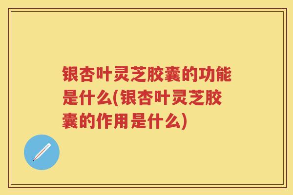 银杏叶灵芝胶囊的功能是什么(银杏叶灵芝胶囊的作用是什么)