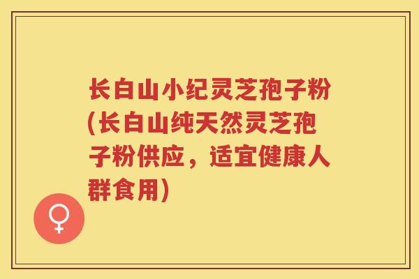 长白山小纪灵芝孢子粉(长白山纯天然灵芝孢子粉供应，适宜健康人群食用)