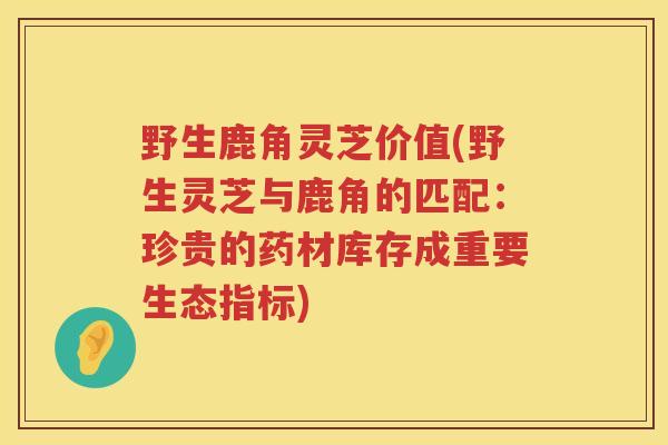 野生鹿角灵芝价值(野生灵芝与鹿角的匹配:珍贵的药材库存成重要生态指标) 野生鹿角灵芝价值(野生灵芝与鹿角的匹配:珍贵的药材库存成重要生态指标)