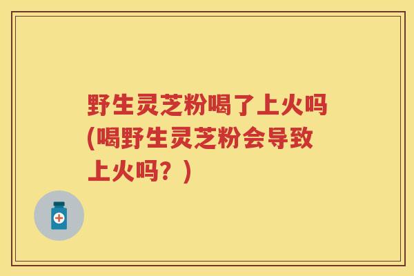 野生灵芝粉喝了上火吗(喝野生灵芝粉会导致上火吗？)