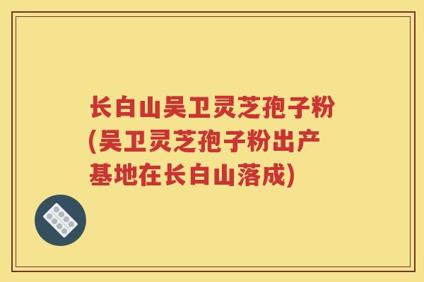 长白山吴卫灵芝孢子粉(吴卫灵芝孢子粉出产基地在长白山落成) 长白山吴卫灵芝孢子粉(吴卫灵芝孢子粉出产基地在长白山落成)