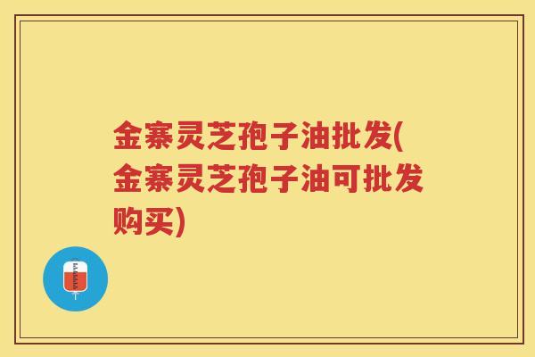 金寨灵芝孢子油批发(金寨灵芝孢子油可批发购买)