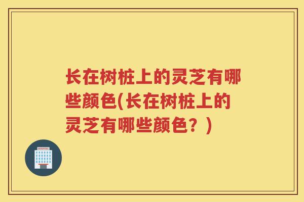 长在树桩上的灵芝有哪些颜色(长在树桩上的灵芝有哪些颜色?) 长在树桩上的灵芝有哪些颜色(长在树桩上的灵芝有哪些颜色?)
