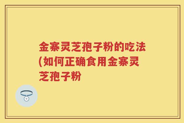 金寨灵芝孢子粉的吃法(如何正确食用金寨灵芝孢子粉 金寨灵芝孢子粉的吃法(如何正确食用金寨灵芝孢子粉