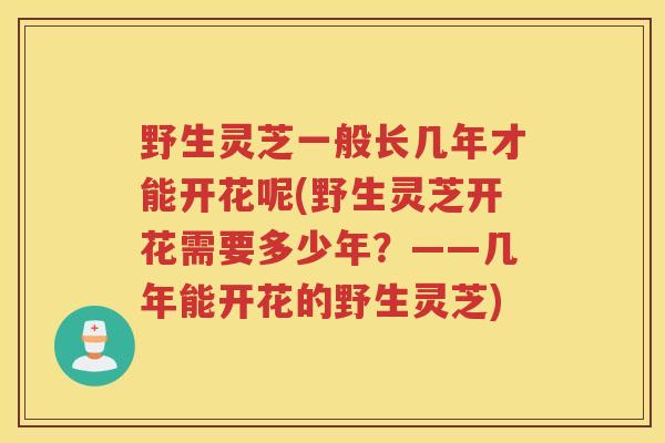 野生灵芝一般长几年才能开花呢(野生灵芝开花需要多少年?——几年能开花的野生灵芝) 野生灵芝一般长几年才能开花呢(野生灵芝开花需要多少年?——几年能开花的野生灵芝)
