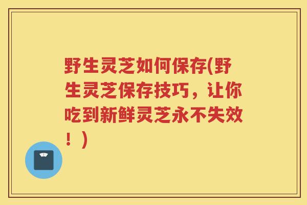 野生灵芝如何保存(野生灵芝保存技巧，让你吃到新鲜灵芝永不失效！)