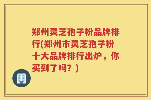 郑州灵芝孢子粉品牌排行(郑州市灵芝孢子粉十大品牌排行出炉，你买到了吗？)