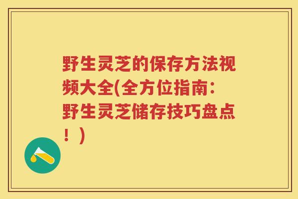野生灵芝的保存方法视频大全(全方位指南：野生灵芝储存技巧盘点！)