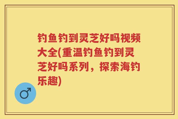 钓鱼钓到灵芝好吗视频大全(重温钓鱼钓到灵芝好吗系列,探索海钓乐趣) 钓鱼钓到灵芝好吗视频大全(重温钓鱼钓到灵芝好吗系列,探索海钓乐趣)