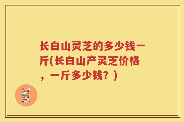 长白山灵芝的多少钱一斤(长白山产灵芝价格，一斤多少钱？)