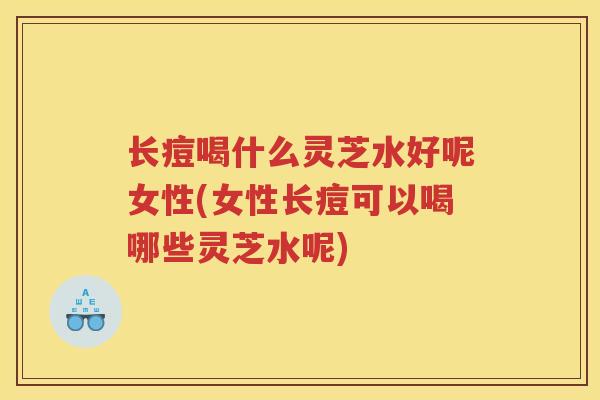 长痘喝什么灵芝水好呢女性(女性长痘可以喝哪些灵芝水呢)