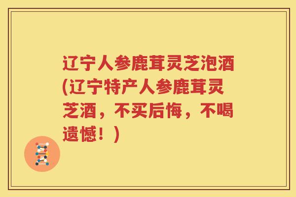 辽宁人参鹿茸灵芝泡酒(辽宁特产人参鹿茸灵芝酒，不买后悔，不喝遗憾！)