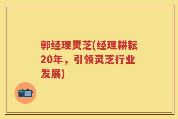 郭经理灵芝(经理耕耘20年，引领灵芝行业发展)