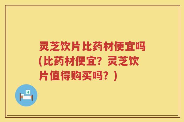 灵芝饮片比药材便宜吗(比药材便宜？灵芝饮片值得购买吗？)