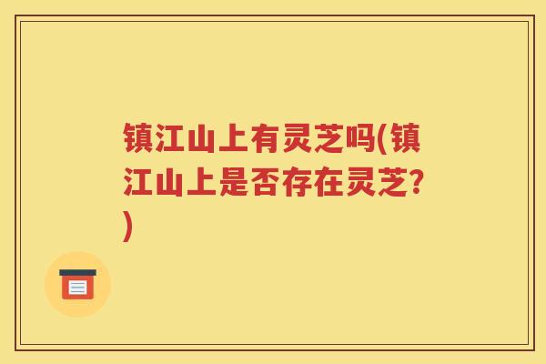 镇江山上有灵芝吗(镇江山上是否存在灵芝?) 镇江山上有灵芝吗(镇江山上是否存在灵芝?)