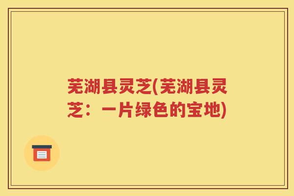 芜湖县灵芝(芜湖县灵芝：一片绿色的宝地)