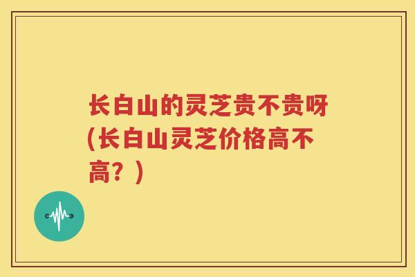 长白山的灵芝贵不贵呀(长白山灵芝价格高不高？)