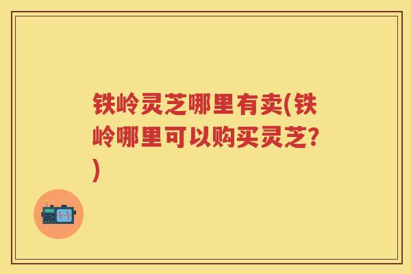 铁岭灵芝哪里有卖(铁岭哪里可以购买灵芝?) 铁岭灵芝哪里有卖(铁岭哪里可以购买灵芝?)