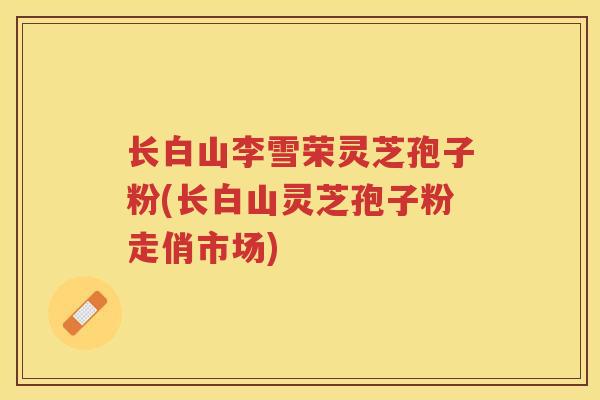 长白山李雪荣灵芝孢子粉(长白山灵芝孢子粉走俏市场)