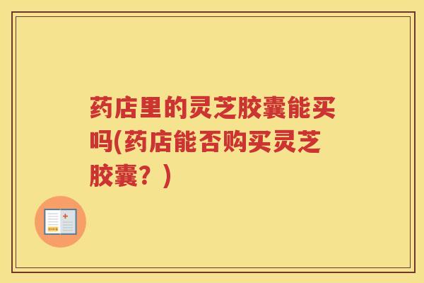药店里的灵芝胶囊能买吗(药店能否购买灵芝胶囊?) 药店里的灵芝胶囊能买吗(药店能否购买灵芝胶囊?)
