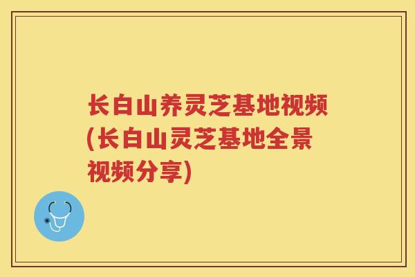 长白山养灵芝基地视频(长白山灵芝基地全景视频分享) 长白山养灵芝基地视频(长白山灵芝基地全景视频分享)