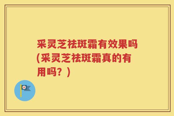采灵芝祛斑霜有效果吗(采灵芝祛斑霜真的有用吗?) 采灵芝祛斑霜有效果吗(采灵芝祛斑霜真的有用吗?)