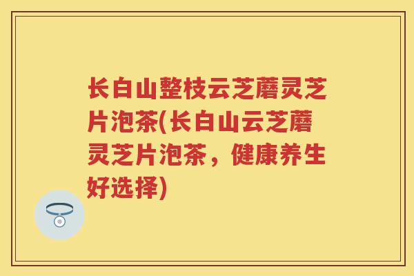 长白山整枝云芝蘑灵芝片泡茶(长白山云芝蘑灵芝片泡茶,健康养生好选择) 长白山整枝云芝蘑灵芝片泡茶(长白山云芝蘑灵芝片泡茶,健康养生好选择)