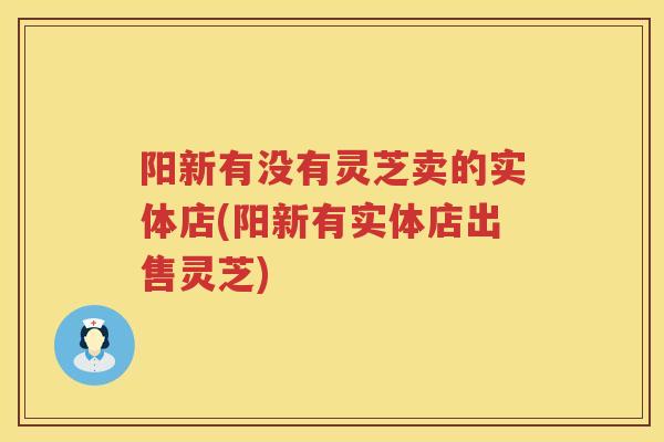 阳新有没有灵芝卖的实体店(阳新有实体店出售灵芝)