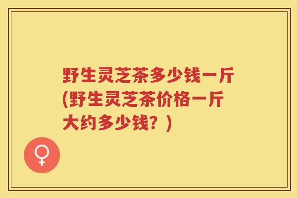 野生灵芝茶多少钱一斤(野生灵芝茶价格一斤大约多少钱？)