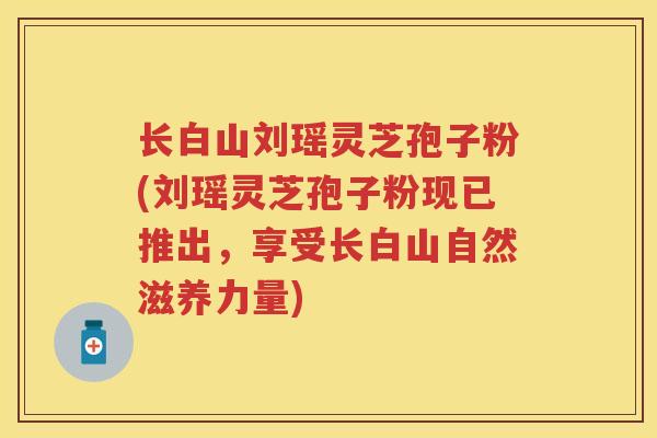 长白山刘瑶灵芝孢子粉(刘瑶灵芝孢子粉现已推出，享受长白山自然滋养力量)