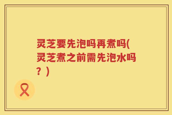 灵芝要先泡吗再煮吗(灵芝煮之前需先泡水吗?) 灵芝要先泡吗再煮吗(灵芝煮之前需先泡水吗?)