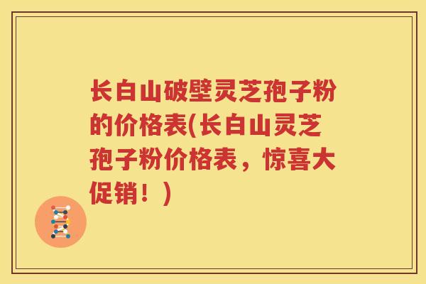 长白山破壁灵芝孢子粉的价格表(长白山灵芝孢子粉价格表，惊喜大促销！)