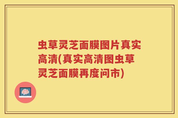 虫草灵芝面膜图片真实高清(真实高清图虫草灵芝面膜再度问市)