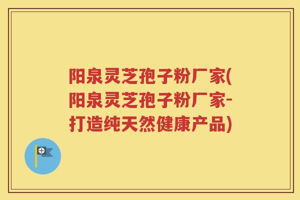 阳泉灵芝孢子粉厂家(阳泉灵芝孢子粉厂家-打造纯天然健康产品) 阳泉灵芝孢子粉厂家(阳泉灵芝孢子粉厂家-打造纯天然健康产品)