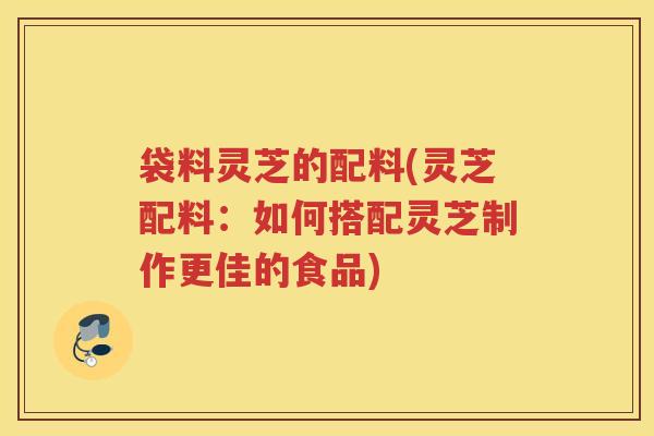 袋料灵芝的配料(灵芝配料：如何搭配灵芝制作更佳的食品)