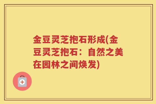 金豆灵芝抱石形成(金豆灵芝抱石：自然之美在园林之间焕发)