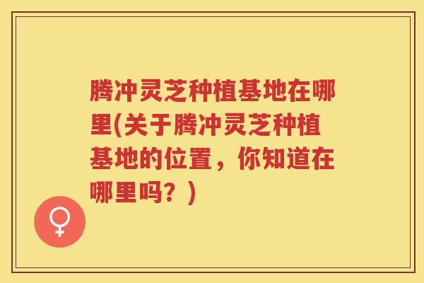 腾冲灵芝种植基地在哪里(关于腾冲灵芝种植基地的位置，你知道在哪里吗？)
