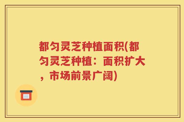 都匀灵芝种植面积(都匀灵芝种植:面积扩大,市场前景广阔) 都匀灵芝种植面积(都匀灵芝种植:面积扩大,市场前景广阔)