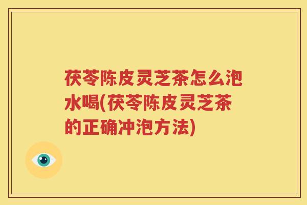 茯苓陈皮灵芝茶怎么泡水喝(茯苓陈皮灵芝茶的正确冲泡方法)