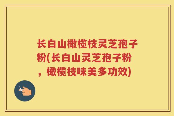 长白山橄榄枝灵芝孢子粉(长白山灵芝孢子粉,橄榄枝味美多功效) 长白山橄榄枝灵芝孢子粉(长白山灵芝孢子粉,橄榄枝味美多功效)