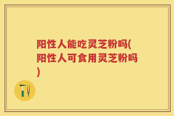阳性人能吃灵芝粉吗(阳性人可食用灵芝粉吗) 阳性人能吃灵芝粉吗(阳性人可食用灵芝粉吗)