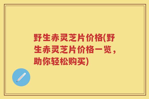 野生赤灵芝片价格(野生赤灵芝片价格一览，助你轻松购买)