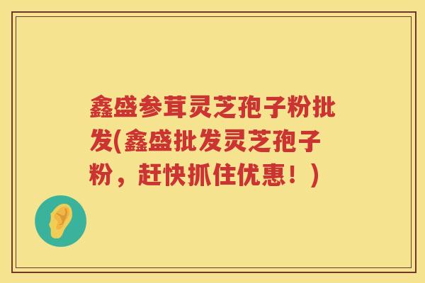 鑫盛参茸灵芝孢子粉批发(鑫盛批发灵芝孢子粉,赶快抓住优惠!) 鑫盛参茸灵芝孢子粉批发(鑫盛批发灵芝孢子粉,赶快抓住优惠!)